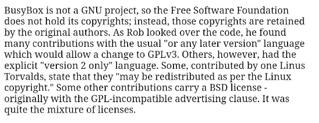 BusyBox is not a GNU project, so the Free Software Foundation does not hold its copyrights; instead, those copyrights are retained by the original authors. As Rob looked over the code, he found many contributions with the usual "or any later version" language which would allow a change to GPLv3. Others, however, had the explicit "version 2 only" language. Some, contributed by one Linus Torvalds, state that they "may be redistributed as per the Linux copyright." Some other contributions carry a BSD license - originally with the GPL-incompatible advertising clause. It was quite the mixture of licenses.