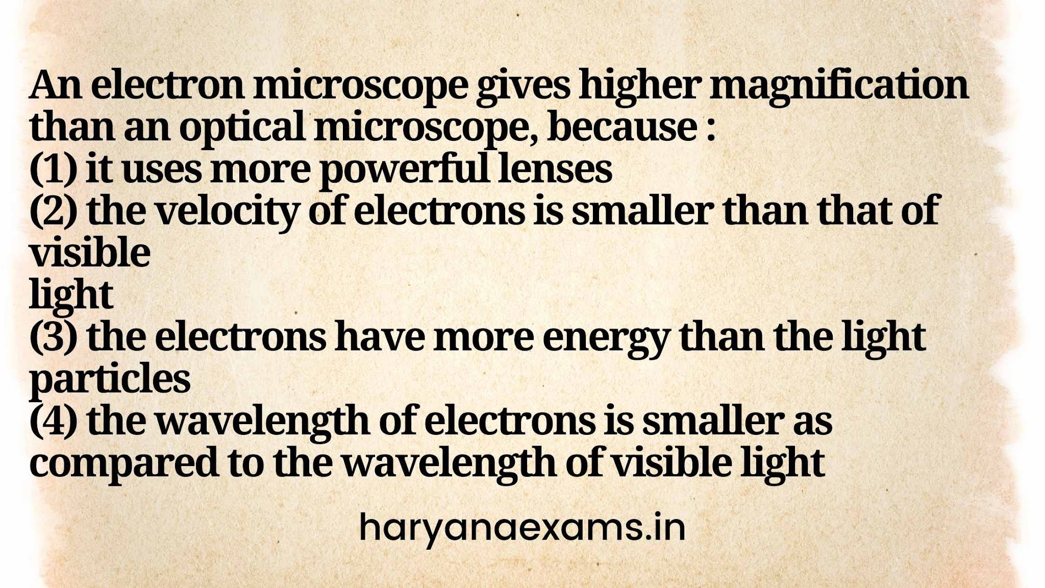 An electron microscope gives higher magnification than an optical microscope, because :   (1) it uses more powerful lenses   (2) the velocity of electrons is smaller than that of visible   light   (3) the electrons have more energy than the light particles   (4) the wavelength of electrons is smaller as compared to the wavelength of visible light