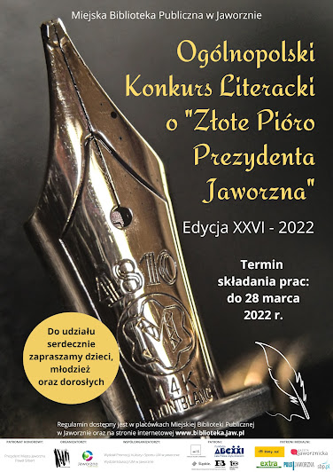 Czarne tło, na nim olbrzymia złota stalówka pióra. Tekst: Miejska Biblioteka Publiczna w Jaworznie, Ogólnopolski Konkurs Literacki o Złote Pióro Prezydenta Jaworzna. Edycja XXVI - 2022. Termin składania prac 28 marca 2022. Na żółtym kole napis: do udziału serdecznie zapraszamy dzieci, młodzież i osoby dorosłe. Na dole małą czcionką: Regulamin dostępny w placówkach Miejskiej Biblioteki Publicznej w Jaworznie oraz na stronie internetowej www.biblioteka.jaw.pl. Na dole kartki białe tło a na nim logotypy: Patrona Honorowego - Prezydenta Miasta Jaworzna, Biblioteki, Patronów: Fundacji Wisławy Szymborskiej, Fundacji ABC XXI CPCD oraz Patronów Medialnych: Puls Jaworzna, Extra Jaworzno, Żółty Jeż, portal sbp.