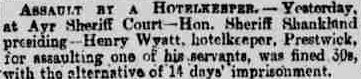 Newspaper article: Assault by a hotelkeeper. – Yesterday, at Ayr Sheriff Court – Hon. Sheriff Shankland presiding – Henry Wyatt, hotelkeeper, Prestwick, for assaulting one of his servants, was fined 30s, with the alternative of 14 days’ imprisonment.