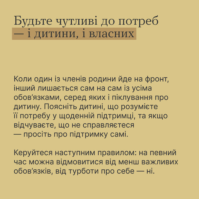 Будьте чутливі до потреб і дитини, і власних. Коли один із членів родини йде на фронт, інший лишається сам на сам із усіма обов'язками, серед яких і піклування про дитину. Поясніть дитині, що розумієте її потребу у щоденній підтримці, та якщо відчуваєте, що не справляєтеся - просіть про підтримку самі. Керуйтеся наступним правилом: на певний час можна відмовитись від менш важливих обов'язків, від турботи про себе - ні.