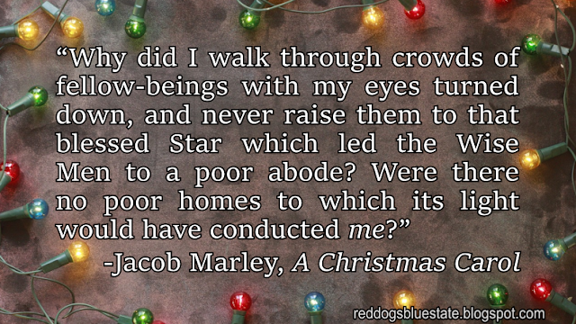 “Why did I walk through crowds of fellow-beings with my eyes turned down, and never raise them to that blessed Star which led the Wise Men to a poor abode? Were there no poor homes to which its light would have conducted _me_?” -Jacob Marley, _A Christmas Carol_