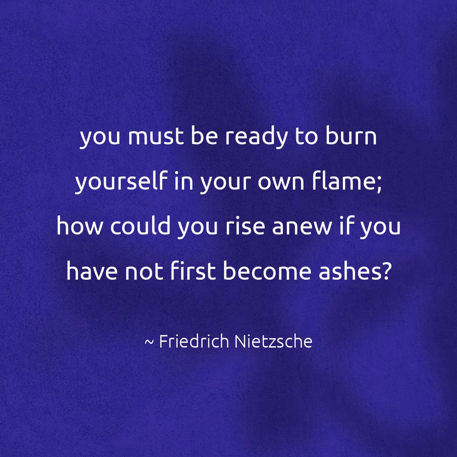 you must be ready to burn yourself in your own flame; how could you rise anew if you have not first become ashes? - Friedrich Nietzsche