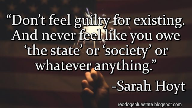 “Don’t feel guilty for existing. And never feel like you owe ‘the state’ or ‘society’ or whatever anything.” -Sarah Hoyt