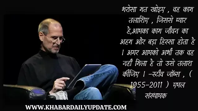 Steve jobs motivational speech in hindi: भरोसा मत खोइए , वह काम तलाशिए , जिससे प्यार हैआपका काम जीवन का अहम और बड़ा हिस्सा होता है । अगर आपको अभी तक वह नहीं मिला है तो उसे तलाश कीजिए । -स्टीव जॉब्स , ( 1955-2011 ) एपल संस्थापक