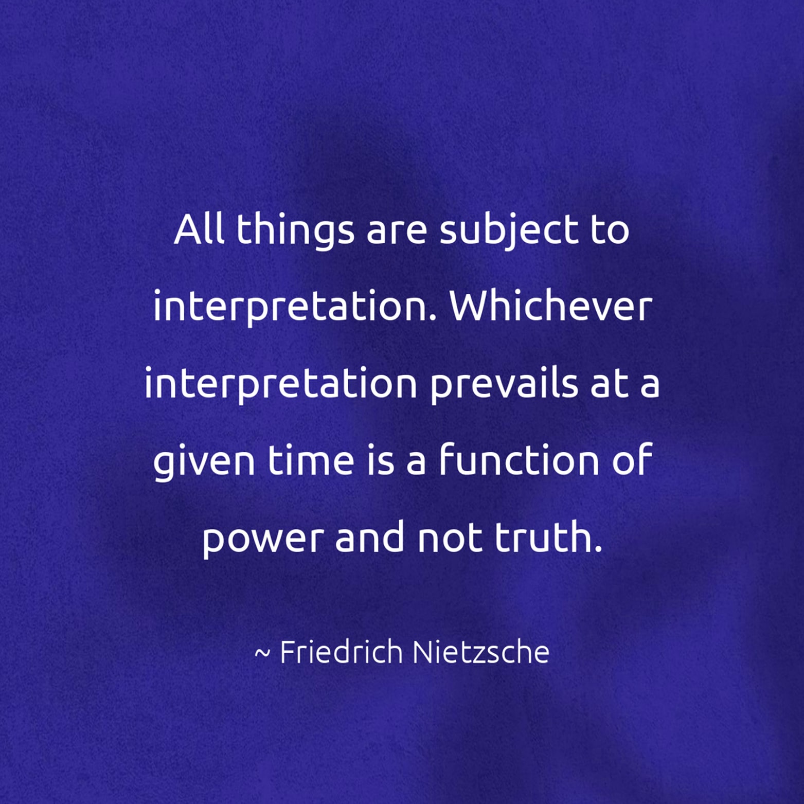 All things are subject to interpretation. Whichever interpretation prevails at a given time is a function of power and not truth. - Friedrich Nietzsche