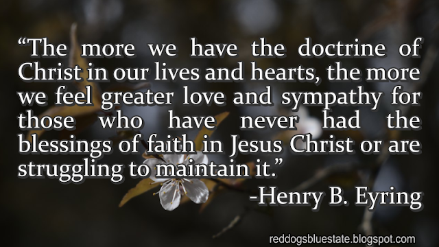 “The more we have the doctrine of Christ in our lives and hearts, the more we feel greater love and sympathy for those who have never had the blessings of faith in Jesus Christ or are struggling to maintain it.” -Henry B. Eyring