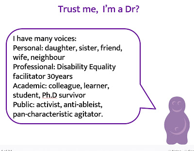 Trust me, I'm a Dr? I have many voices: Personal: daughter, sister, friend, wife, neighbour Professional: Disability Equality facilitator 30years Academic: colleague, learner, student, Ph.D survivor Public: activist, anti-ableist, pan-characteristic agitator.