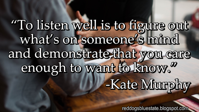 “To listen well is to figure out what’s on someone’s mind and demonstrate that you care enough to want to know.” -Kate Murphy