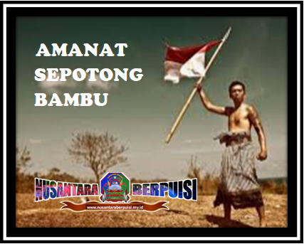 AMANAT SEPOTONG BAMBU  Tema: Pahlawan Karya: Adi Taufik, S,Pd / Ridho An Nidzar  Bumi Indonesia pernah memerah Burung-burung besi para penjajah muntah Negeri ini digenangi darah Terkenang dalam pangkuan sejarah  Sepotong bambu hanya diam Saat ujungnya dibuat runcing dan tajam Bahkan tanpa bertanya, setelah diluncurkan, menancap di dada Belanda Andai bisa bicara, pasti ia bersyukur, karena telah berjasa  Ada pengajaran dipetik tentang keberanian Menjadi pembela bangsa adalah tugas mulia Tanpa menagih suatu imbalan Atas segala jasa  Semangat juang mampu menyepuh jiwa pahlawan Melawan meriam ampuh yang mematikan Dengan sepotong bambu berlapis keberanian yang tangguh Kekuatan meriam akhirnya melepuh  Tugas mulia telah diridai Tuhan Pengorbanan akhirnya mencapai tujuan Sehingga dunia mengizinkan Dua warna untuk dikibarkan  Lampung, 16 November 2020