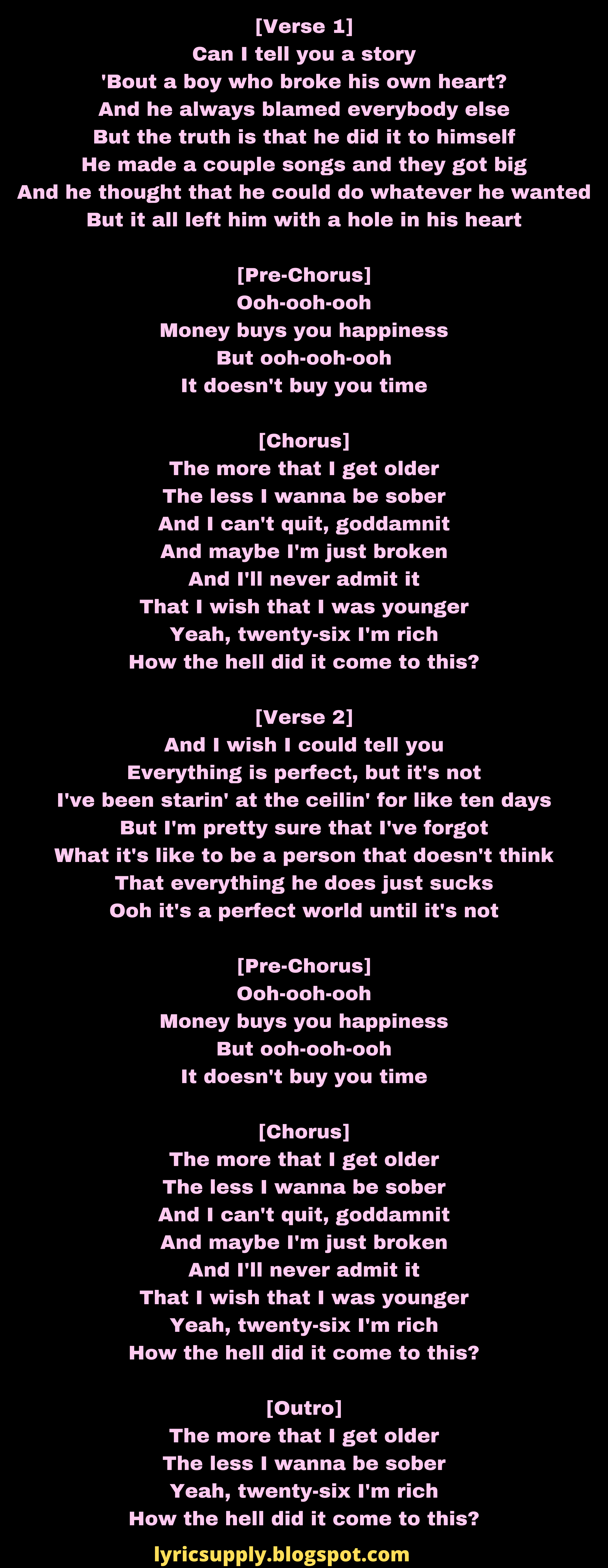 [Verse 1] Can I tell you a story 'Bout a boy who broke his own heart? And he always blamed everybody else But the truth is that he did it to himself He made a couple songs and they got big And he thought that he could do whatever he wanted But it all left him with a hole in his heart  [Pre-Chorus] Ooh-ooh-ooh Money buys you happiness But ooh-ooh-ooh It doesn't buy you time  [Chorus] The more that I get older The less I wanna be sober And I can't quit, goddamnit And maybe I'm just broken And I'll never admit it That I wish that I was younger Yeah, twenty-six I'm rich How the hell did it come to this?  [Verse 2] And I wish I could tell you Everything is perfect, but it's not I've been starin' at the ceilin' for like ten days But I'm pretty sure that I've forgot What it's like to be a person that doesn't think That everything he does just sucks Ooh it's a perfect world until it's not  [Pre-Chorus] Ooh-ooh-ooh Money buys you happiness But ooh-ooh-ooh It doesn't buy you time  [Chorus] The more that I get older The less I wanna be sober And I can't quit, goddamnit And maybe I'm just broken And I'll never admit it That I wish that I was younger Yeah, twenty-six I'm rich How the hell did it come to this?  [Outro] The more that I get older The less I wanna be sober Yeah, twenty-six I'm rich How the hell did it come to this?