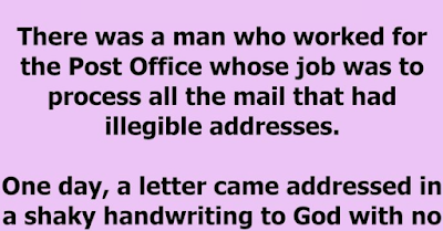 There was a man who worked for the Post Office whose job was to process all the mail that had illegible addresses. One day, a letter came addressed in a shaky handwriting to God with no address. He thought he should open it to see what it was about.  The letter read:  Dear God, I am an 83 year old widow, living on a very small pension. Yesterday someone stole my purse. It had $100 in it, which was all the money I had until my next pension cheque. Next Sunday is Christmas, and I had invited two of my friends over for dinner. Without that money, I have nothing to buy food with. I have no family to turn to, and you are my only hope. Can you please help me? Sincerely, Edna  The postal worker was touched. He showed the letter to all the other workers. Each one dug into his or her wallet and came up with a few pounds. By the time he made the rounds, he had collected $96, which they put into an envelope and sent to the woman. The rest of the day, all the workers felt a warm glow thinking of Edna and the dinner she would be able to share with her friends. Christmas came and went.  A few days later, another letter came from the same old lady to God. All the workers gathered around while the letter was opened. It read:  Dear God, How can I ever thank you enough for what you did for me? Because of your gift of love, I was able to fix a glorious dinner for my friends. We had a very nice day and I told my friends of your wonderful gift. By the way, there was $4 missing. I think it must have been those bastards at the Post Office!