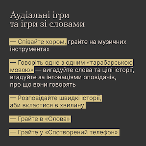 Аудіальні ігри та ігри зі словами: - Співайте хором, грайте на музичних інструментах. - Говоріть одне з одним "тарабарською мовою" - вигадуйте слова та цілі історії, вгадуйте за інтонаціями оповідачів, про що вони говорять. - Розповідайте швидкі історії, аби вкластися в хвилину. - Грайте в "Слова". - Грайте у "Спотворений телефон".