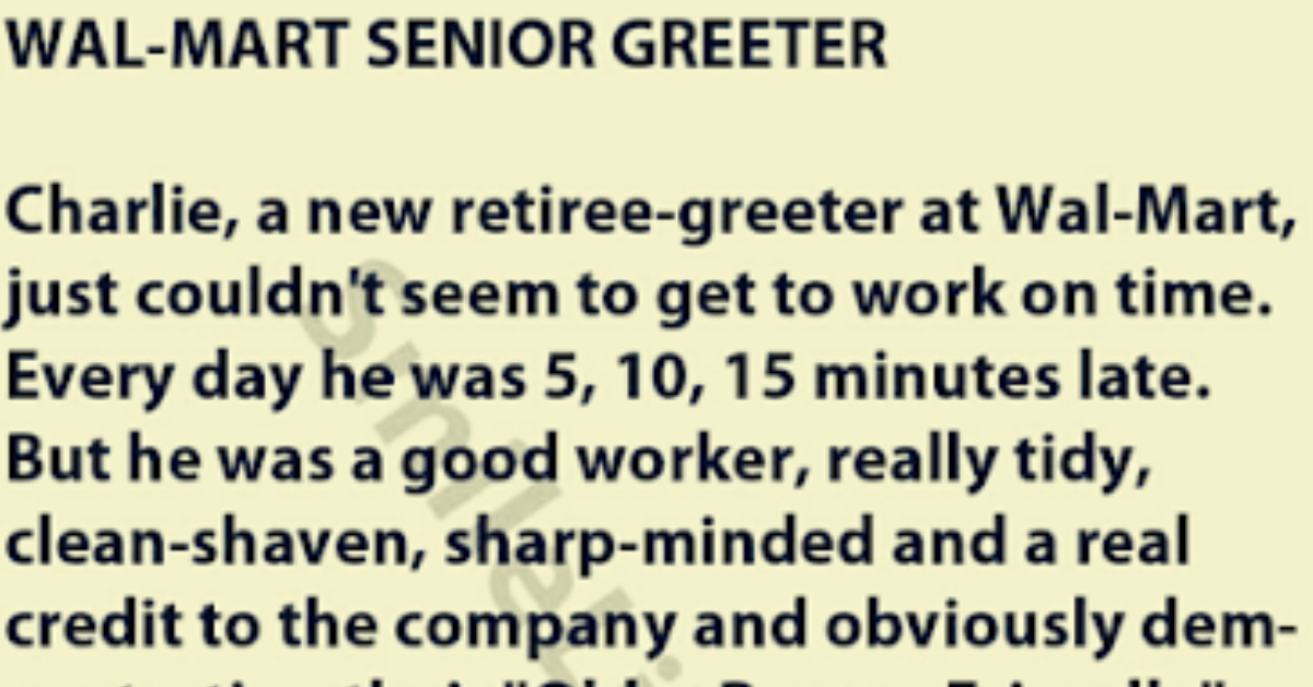 Charley, a new retiree-greeter at Wal-Mart, just couldn't seem to get to work on time.  Every day he was 5, 10, 15 minutes late. But he was a good worker, really tidy, clean-shaven, sharp-minded and a real credit to the company and obviously demonstrating their "Older Person Friendly" policies.  One day the boss called him into the office for a talk.  "Charley, I have to tell you, I like your work ethic, you do a bang-up job when you finally get here; but your being late so often is quite bothersome."  "Yes, I know boss, and I am working on it."  "Well good, you are a team player. That's what I like to hear.  Yes sir, I understand your concern and Ill try harder.  Seeming puzzled, the manager went on to comment, It's odd though your coming in late. I know you're retired from the Armed Forces. What did they say to you there if you showed up in the morning so late and so often?"  The old man looked down at the floor, then smiled.  He chuckled quietly, then said with a grin, "They usually saluted and said, Good morning, Admiral, can I get your coffee, sir?”