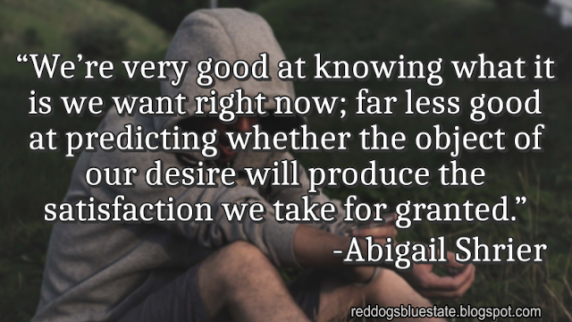 “We’re very good at knowing what it is we want right now; far less good at predicting whether the object of our desire will produce the satisfaction we take for granted.” -Abigail Shrier