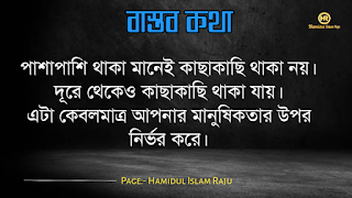 বাস্তব কথা পড়ুন  ভূমিকাঃ- জীবন চলতে হলে অভিজ্ঞতার দরকার, আপনি হোচত না খেলে বাস্তবতা কী জিনিস তা কখনোই অনুধাবন করতে পারবে না, কল্পনা বিলাসী মানুষেরাও মাঝে মাঝে বাস্তবতার সম্মুখীন হয়, তখন তারাও বাস্তবতার সঙ্গে লড়াই করে এগিয়ে চলো স্বীয় লক্ষে, বাস্তবতা নিয়ে গুরুত্বপূর্ণ কথা গুলো আজ আমি ব্লগে সুন্দর করে লিপিবদ্ধ করেছি, ধারাবাহিক ভাবে পড়ে যাবেন, বাস্তবতা নিয়ে বাছাইকৃত কিছু উক্তি, প্রতিটি কথা গুলো বাস্তব এবং প্রতিটি মানুষের জীবনের সাথে মিলে যাবে, কঠিন বাস্তব কথা গুলো আপনার জীবনের সঙ্গে জড়িয়ে আছে, তাছাড়া,  বাস্তব কথা গুলো সবসময়ই সুন্দর ও স্পর্শ, আপনারা এক এক করে প্রতিটি কথা গুলো পড়ুন, ইন শা আল্লাহ সবার ভালো লাগবে।    বাস্তব কথা মালা | বাস্তবতা নিয়ে কিছু কথা। কিছু বাস্তব কথা |   কঠিন বাস্তব কথা গুলো আপনার জীবনের সঙ্গে জড়িয়ে আছেঃ-     বাস্তব কথা ছবি  জীবনের প্রয়োজনে যদি নিজেকে বদলে ফেলতে হয়, তাহলে তাই করো, হয়ত কিছুটা কষ্ট পেতে হবে, তবুও যে তোমার মূল্য বুঝেনা তার অপেক্ষায় থেকো না।   বাস্তব কথা ছবি  হাজার অপমান করার পরও যদি কেউ আপনাকে বলে সে আপনাকে ভালবাসে, তাহলে জানবেন আপনার চাইতে বড় ভাগ্যবান পৃথিবিতে আর কেউ নেই ।   বাস্তব কথা পিক  যে স্বপ্নটা তুমি একা দেখো তা স্বপ্ন থেকে যাওয়ার সম্ভাবনা যেমন বেশি তেমনি যে স্বপ্নটা দুইজন মিলে দেখো তা বাস্তব হওয়ার সম্ভাবনাই বেশি।   বাস্তব কথা ছবি  কাউকে পথে এগিয়ে দিতে না পারেন, অন্তত তার চলার পথে আলো দেখান, সে নিজেই নিজের পথটা খুঁজে নেবে।  বাস্তব কথা ক্যাপশপ  একদম নিখুঁত মানুষ খুঁজতে যেও না, বিধাতা মানুষের ভিতর কিছু কিছু খুত মিশিয়ে দিয়েছে; নিখুঁত মানুষ খুঁজতে গেলে, তুমি ভালোবাসার কোনো মানুষই পাবে না।  বাস্তব কথা ছবি  জগতে তারাই খুব বেশী কষ্ট পায়, যারা মানুষকে সরল মনে ভালোবাসে। বিনিময়ে তারা পায়, অনাদর, অবহেলা ও ঘৃণা। তাই জগতে কাউকে সরল মনে ভালবাসতে নেই। এখানে সরলতা মানে, চরম দুর্বলতা।   আরো পড়ুনঃ- ফেসবুকে প্রিয়জনকে নিয়ে কষ্টের স্ট্যাটাস ৫০ টি।  বাস্তব কথা ক্যাপশন  কাউকে উপকার করলে তা অবশ্যই নিঃস্বার্থভাবে করুন। বিনিময়ে তার কাছ থেকে কোন প্রতিদান আশা করবেন না।  বাস্তব কথা ছবি  যে তোমাকে ভালোবাসেনা তাকে ভালোবেসে যাওয়া একটা ছেড়া ঘু্রি উড়ানোর চেষ্টার মতো।  যারা তোমার পেছনে তোমার বিরুদ্ধে কথা বলে, তাদের অবস্থান সেখানেই। তারা তোমার পেছনেই পরে থাকবে।  বাস্তব কথা ছবি  যারা তোমার পেছনে তোমার বিরুদ্ধে কথা বলে, তাদের অবস্থান সেখানেই। তারা তোমার পেছনেই পরে থাকবে।   বাস্তব কথা মালা | বাস্তবতা নিয়ে কিছু কথা। বাস্তব কথা  উক্তি | বিখ্যাত উক্তি |   বাস্তব কথা ছবি  যখন একজন বন্ধু আমাদের বিপদে ফেলে চলে যাায় আমরা তখন একটা বন্ধু হারাই না, আমরা শুধু বুঝতে পারি সে আমার প্রকৃত বন্ধু ছিল না।  বাস্তব কথা ছবি  করো হৃদয়ে আঘাত করাটা সাগরের বুকে পাথর ছুড়ে মারার মত। কেউ জানেনা সেই পাথর কত গভীরে আঘাত করবে। শুধু মাত্র যার হৃদয়ে আঘাত করবে সেই বুঝবে।   বাস্তব কথা ছবি  কথা বলা শিখতে একজন মানুষের দুই বছর লাগে, কিন্তু 'কি বলা উচিত নয়' তা শিখতে লাগে সারাজীবন।  বাস্তব কথা ছবি  তোমার প্রতি কারও গভীর ভালোবাসা তোমাকে শক্তি দেয় আর কারও প্রতি তোমার গভীর ভালোবাসা তোমাকে সাহস যোগায়।  আরো পড়ুনঃ-  ভালোবাসার মানুষকে নিয়ে ৬০ টি কষ্টের স্ট্যাটাস  বাস্তব কথা ছবি  ভুল সময়ে ভুল ট্রেনে উঠে ভুল স্টেশনে নেমে যাওয়া কিংবা ভুল দরজায় কড়া নেড়ে যাওয়ার মাঝেও আনন্দ আছে। সঠিক পথে ফিরে আসার আনন্দ, ভুল বুঝতে পারার আনন্দ, ভুল সময়ে পাশে থাকা আপন মানুষদের চিনতে পারার আনন্দ। কেউ যদি সব সময় সঠিক কাজই করতে থাকে, সে এই আনন্দগুলো থেকে বঞ্চিত হবে।তবে আশার কথা, সৃষ্টিকর্তা আমাদের কোন আনন্দ থেকেই বঞ্চিত করেন না। তাই হটাত কোন ভুলে বিচলিত হবেন না। মনে রাখবেন, এর মাঝেই কোন আনন্দ বিদ্যমান আছে।  বাস্তব কথা ছবি  যখন একটি দরজা বন্ধ হয়ে যাবে ঠিক তখন নিশ্চয়  জানবে যে, খুব শিগ্রই তোমার জন্য আর একটি দরজা খুলে যাবে।  বাস্তব কথা পিকচার  গতকাল হলো অতীত। আগামীকাল একটা রহস্য। কিন্তু আজকের দিনটি একটি উপহার। একারনেই একে বলা হয় 'প্রেজেন্ট'।  বাস্তব কথা পিক  সময়ের সাথে সাথে যদি ভালোবাসা কমে যায়, বুঝে নেবেন এটা কখনো ভালোবাসাই ছিলো না। এটা ছিলো সময়ের প্রয়োজনে একটু ভালো লাগা।  বাস্তব কথা উক্তি  পাশাপাশি থাকা মানেই কাছাকাছি থাকা নয়। দূরে থেকেও কাছাকাছি থাকা যায়। এটা কেবলমাত্র আপনার মানুষিকতার উপর নির্ভর করে।  বাস্তব কথা উক্তি   পৃথিবীতে ভালো থাকতে খুব বেশি কিছু প্রয়োজন নেই। একটু খানি সততা, নিজের উপর বিশ্বাস, অল্প কিছু আপন মানুষ যারা আপনাকে চোখ বুঝে বিশ্বাস করবে কিংবা যাদের কাছে প্রান খুলে কথা বলতে পারবেন আর অল্পতেই সুখী হবার মানসিকতা। ভালো থাকুন সবাই, ভালো রাখুন প্রিয় মানুষদের। ভালো থাকুক আপনজনেরাও।  বাস্তব কথা উক্তি   কখনো কাউকে অযোগ্য বলে অবহেলা করো না। ভেবে দেখো তুমিও কারো না কারো কাছে অযোগ্য। কেউ কারো যোগ্য নয়, যোগ্য বিবেচনা করে নিতে হয়।  বাস্তব কথা ছবি  তোমার ভুলগুলোকে নিজের সাথে বহন কোরো না, সেগুলোকে পায়ের নিচে ফেলো এবং সেগুলোর উপর ভর দিয়ে সামনে এগিয়ে চলার কাজে ব্যবহার করো।  বাস্তব কথা ছবি  একটি ছাতা হয়তো বৃষ্টিকে থামিয়ে দিতে পারে না। কিন্তু তা আমাদের বৃষ্টির মধ্যে দাঁড়াতে সাহায্য করে। তেমনি নিজের প্রতি কনফিডেন্স হয়তো নিশ্চিত সাফল্যের নিশ্চয়তা দেয় না তবে তা আমাদের যে কোনো চ্যালেঞ্জ মোকাবেলা করার শক্তি দেয়।  বাস্তব কথা ছবি  সেই সময়টা খুব কঠিন, যে সময়ে চোখের পানি ফেলতে হয়। কিন্তু ওই সময়টা তার চেয়েও অনেক বেশি কঠিন,যে সময় চোখের পানি লুকিয়ে হাসতে হয় ।  বাস্তব কথা উক্তি ছবি  অন্যায়ের বিরুদ্ধে কোন প্রতিরোধই একজনে হয় না ঠিক কিন্তু শুরুটা সাহস করে একজনকেই করতে হয় বাকিদের কাজ শুধু তার পাশে দাড়িয়ে যাওয়া।  বাস্তব কথা ছবি  মন ভালো করার জন্যে খুব বেশী কিছু দরকার হয় না। প্রিয় মানুষ গুলোর একটু হাসিই যথেষ্ট।  বাস্তব উপদেশ  কাপড় রঙিন করতে হয়তো রঙের প্রয়োজন হতে পারে। কিন্তু জীবন রঙিন করতে রঙের প্রয়োজন হয় না, প্রয়োজন হয় কিছু ভাল বন্ধুর আর কিছু আপনজনের।  বাস্তব উপদেশ  এমন মানুষের সাথে বন্ধুত্ব করো, যে তোমার গুন গুলো মনে রাখে, আর তোমার ভুলগুলো সংশোধন করিয়ে দিয়ে সেই ভুলগুলোকে ভুলে যায়।  বাস্তব কথা ছবি  পাহাড়ের উপর দাড়িয়ে আকাশটাকে যতটা কাছের মনে হয়, আসলে আকাশটা ততটা কাছের নয়। তেমনি আপাতদৃষ্টিতে কোন কাজ সহজ মনে হলেও, বেশিরভাগ ক্ষেত্রেই তা সহজ নয়।  বাস্তব কথা ছবি  মানুষের মন বড় জটিল। সেটাকে বুঝতে হলে আপনাকে অনেকটা সময় নিতে হবে। আপনি যদি খুব তাড়াতাড়ি বুঝে ফেলেন তাহলে নিশ্চিতভাবেই ধরে নিতে পারেন, আপনি ভুল বুঝেছেন।  বাস্তব কথা ছবি  যে কখনো আশা ছাড়ে না, তাকে হারানো সবচেয়ে কঠিন। আপনি তাকে ভেঙ্গে চুড়ে শেষ করে দিলেও সে আবার উঠে দাড়াবে, আপনাকে হারানোর স্বপ্ন দেখবে; ঠিক মৃত্যুর পূর্ব পর্যন্ত।  বাস্তব কথা উক্তি   আপনার হাসি যেন শুধু আপনার ঠোঁট থেকে নয়, মন থেকেও যেন আসে। একটি প্রাণোচ্ছল হাসি আপনার সম্পর্ককেও অনেক গভীর করে দিতে পারে।  বাস্তব কথা উক্তি   জীবনে দুঃখ হতাশা থাকবেই, তাই বলে জীবনটাকে হতাশার মধ্যে ডুবিয়ে রাখা ঠিক নয়, সময় থাকতে চেষ্টা করুন ঘুরে দাঁড়ানোর, অবশ্যই আপনি সফল হবেন, কারন চেষ্টাই সফলতা বয়ে আনে।  বাস্তব কথা উক্তি   যাকে ভালোবাসার নামে আঘাত দিয়ে ফিরিয়ে দিলেন তার চোখের প্রত্যেক ফোঁটা অশ্রু আপনার চলার পথকে পিচ্ছল করে দিবে একদিন  বাস্তব কথা উক্তি   পৃথিবীর সবচেয়ে দুর্বল স্থান হলো মন আর সবচেয়ে দুর্বল অস্ত্র ভালোবাসা।  মোটকথাঃ- এতক্ষণ আমরা পড়েছি বাস্তব কথা গুলো যা আমাদের দৈনন্দিন জীবনের সঙ্গে মিলে যাচ্ছে , আশা করি "কবিদের নতুন ভূবন" ব্লগের লেখনীতে কেউ হতাশ হন নি , আমরা প্রতিটি কন্টেন্ট কোয়ালিটি করার চেষ্টা চালিয়ে যাচ্ছি , নিচে কয়েকটি বাস্তব উপদেশ মূলক উক্তি পড়ুন।  ছবি সহ ইমাম আবু হানিফা (রহঃ) এর উক্তি ২৫ টি   ছবিসহ মাওলানা জালাল উদ্দিন রুমির প্রেম ভালোবাসা নিয়ে ৮০ টি উক্তি ও উপদেশ মূলক বাণী  ছবিসহ ৩০ টি শেখ সাদীর বাণী ও উপদেশ   আমার পেইজটি ফলো করে সঙ্গে থাকুুন ।  Page:- Hamidul Islam Raju   মোঃ হামিদুল ইসলাম রাজু