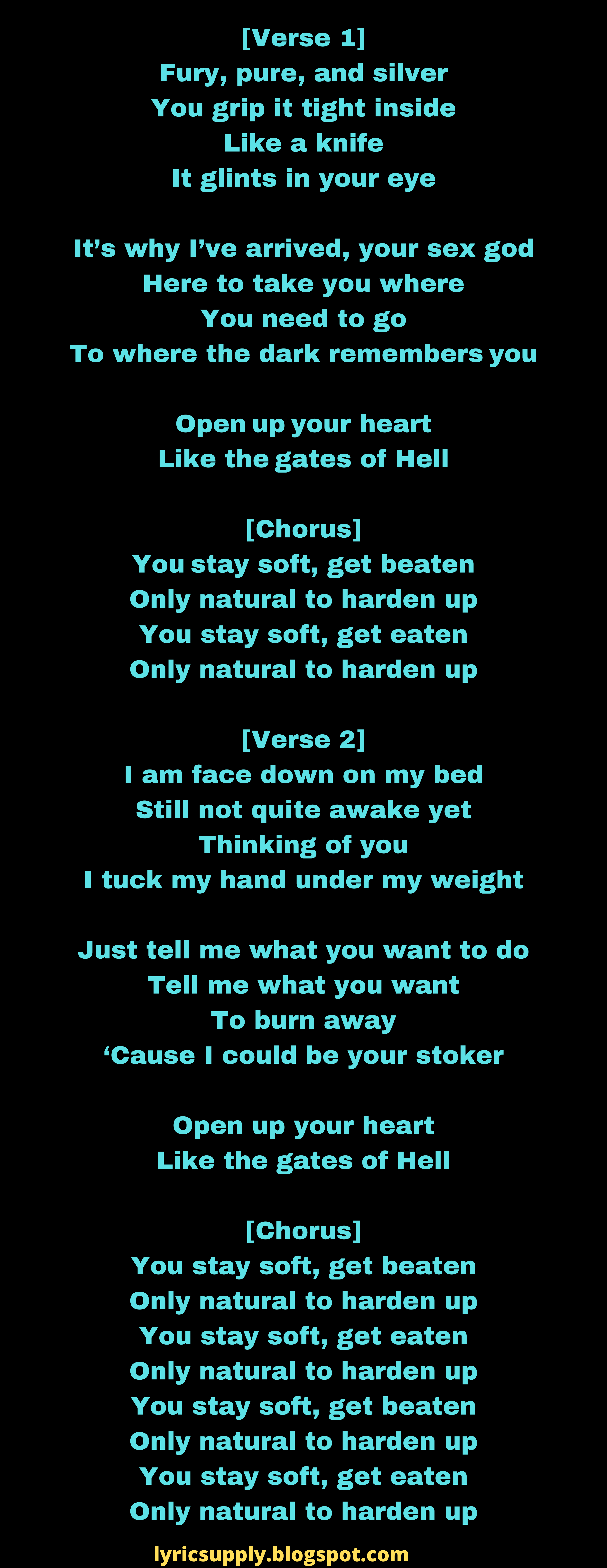 [Verse 1] Fury, pure, and silver You grip it tight inside Like a knife It glints in your eye  It’s why I’ve arrived, your sex god Here to take you where You need to go To where the dark remembers you  Open up your heart Like the gates of Hell  [Chorus] You stay soft, get beaten Only natural to harden up You stay soft, get eaten Only natural to harden up  [Verse 2] I am face down on my bed Still not quite awake yet Thinking of you I tuck my hand under my weight  Just tell me what you want to do Tell me what you want To burn away ‘Cause I could be your stoker  Open up your heart Like the gates of Hell  [Chorus] You stay soft, get beaten Only natural to harden up You stay soft, get eaten Only natural to harden up You stay soft, get beaten Only natural to harden up You stay soft, get eaten Only natural to harden up