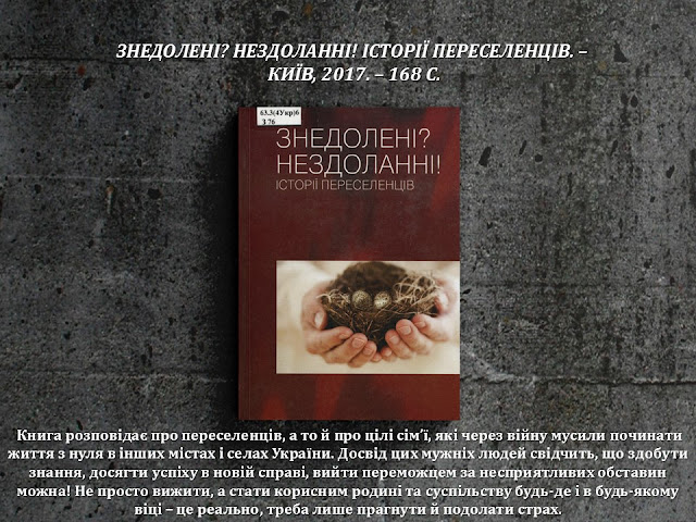 ЗНЕДОЛЕНІ? НЕЗДОЛАННІ! ІСТОРІЇ ПЕРЕСЕЛЕНЦІВ. –  КИЇВ, 2017. – 168 С.          Книга розповідає про переселенців, а то й про цілі сім’ї, які через війну мусили починати життя з нуля в інших містах і селах України. Досвід цих мужніх людей свідчить, що здобути знання, досягти успіху в новій справі, вийти переможцем за несприятливих обставин можна! Не просто вижити, а стати корисним родині та суспільству будь-де і в будь-якому віці – це реально, треба лише прагнути й подолати страх.