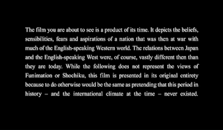 Screenshot from before the film starts: "The film you are about to see is a product of its time. It depicts the beliefs, sensibilities, fears and aspirations of a nation that was at war with much of the English-speaking Western world. The relationships with Japan and the English-speaking West were of course vastly different then than they are today. While the following does not represent the views of Funimation or Shochiku, this film is presented in its original entirety, because to do so otherwise would be the same as pretending that this period in history - and the international climate at the time - never existed."