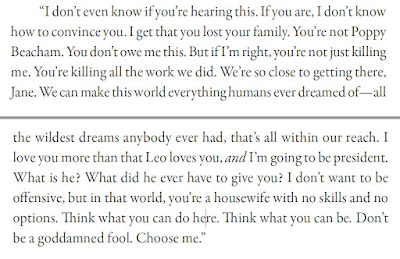 “I don’t even know if you’re hearing this. If you are, I don’t know how to convince you. I get that you lost your family. You’re not Poppy Beacham. You don’t owe me this. But if I’m right, you’re not just killing me. You’re killing all the work we did. We’re so close to getting there, Jane. We can make this world everything humans ever dreamed of—all the wildest dreams anybody ever had, that’s all within our reach. I love you more than that Leo loves you, and I’m going to be president. What is he? What did he ever have to give you? I don’t want to be offensive, but in that world, you’re a housewife with no skills and no options. Think what you can do here. Think what you can be. Don’t be a goddamned fool. Choose me.”