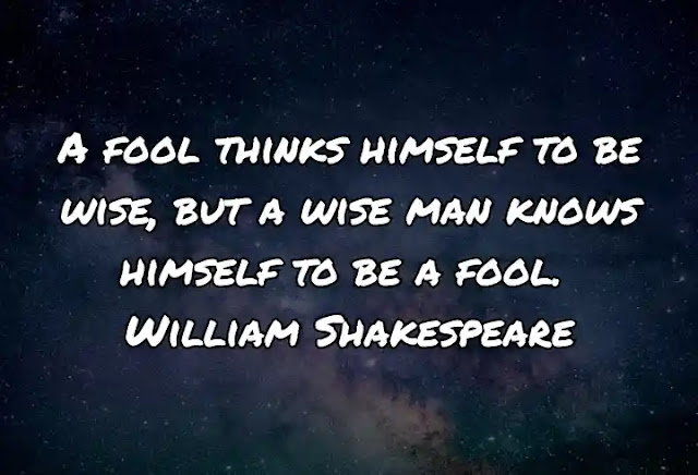 A fool thinks himself to be wise, but a wise man knows himself to be a fool. William Shakespeare