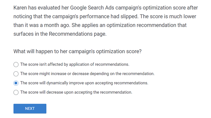 Karen has evaluated her Google Search Ads campaign’s optimization score after noticing that the campaign’s performance had slipped. The score is much lower than it was a month ago. She applies an optimization recommendation that surfaces in the Recommendations page. What will happen to her campaign’s optimization score?