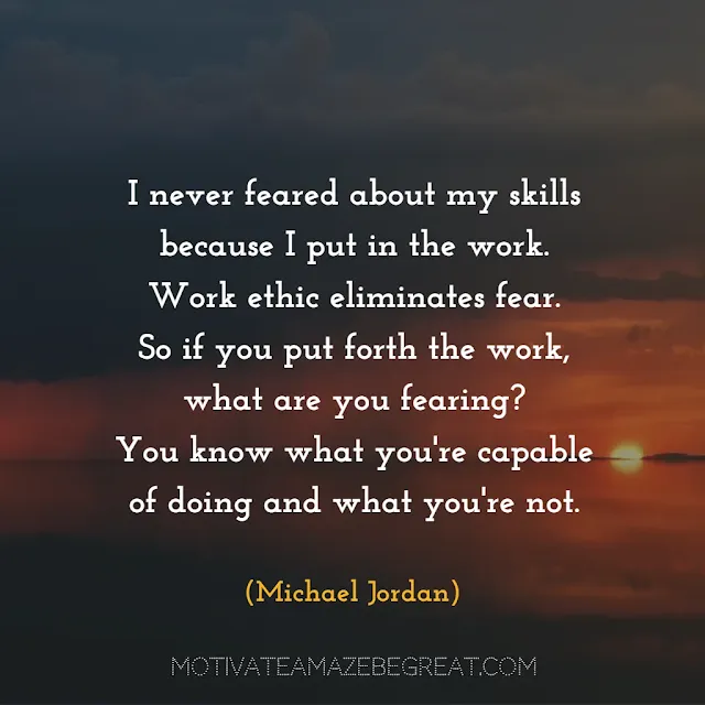 Quotes About Work Ethic:“I never feared about my skills because I put in the work. Work ethic eliminates fear. So if you put forth the work, what are you fearing? You know what you're capable of doing and what you're not.” - Michael Jordan