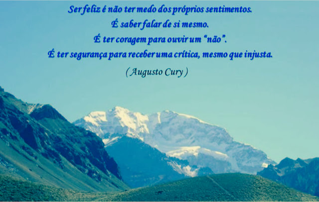 “Posso ter defeitos, viver ansioso e ficar irritado algumas vezes, mas não esqueço que minha vida é a maior empresa do mundo. E que posso evitar que ela vá à falência.  Ser feliz é reconhecer que vale a pena viver, apesar de todos os desafios, incompreensões e períodos de crise.  Ser feliz é deixar de ser vítima dos problemas e se tornar autor da própria história.  É atravessar desertos fora de si, mas ser capaz de encontrar um oásis no recôndito da sua alma.  É agradecer a Deus a cada manhã pelo milagre da vida.  Ser feliz é não ter medo dos próprios sentimentos. É saber falar de si mesmo. É ter coragem para ouvir um 'não'. É ter segurança para receber uma crítica, mesmo que injusta.” - Augusto Cury