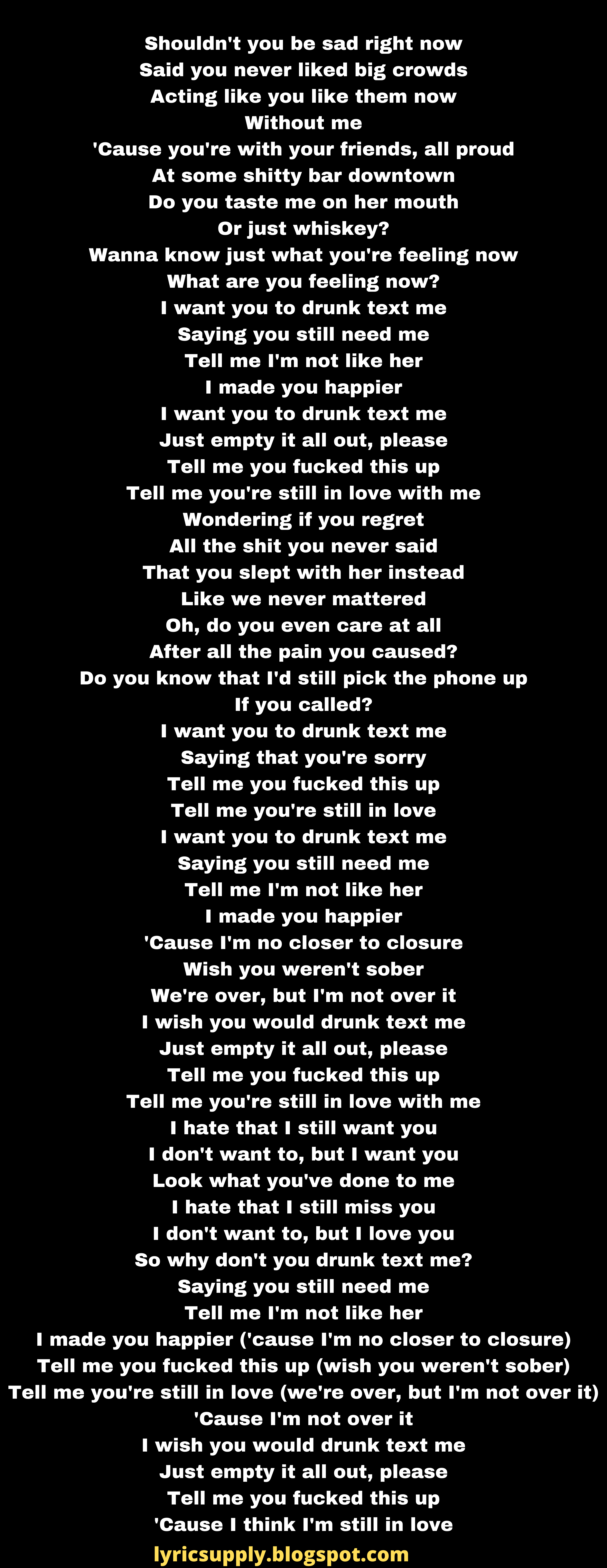 Shouldn't you be sad right now Said you never liked big crowds Acting like you like them now Without me 'Cause you're with your friends, all proud At some shitty bar downtown Do you taste me on her mouth Or just whiskey? Wanna know just what you're feeling now What are you feeling now? I want you to drunk text me Saying you still need me Tell me I'm not like her I made you happier I want you to drunk text me Just empty it all out, please Tell me you fucked this up Tell me you're still in love with me Wondering if you regret All the shit you never said That you slept with her instead Like we never mattered Oh, do you even care at all After all the pain you caused? Do you know that I'd still pick the phone up If you called? I want you to drunk text me Saying that you're sorry Tell me you fucked this up Tell me you're still in love I want you to drunk text me Saying you still need me Tell me I'm not like her I made you happier 'Cause I'm no closer to closure Wish you weren't sober We're over, but I'm not over it I wish you would drunk text me Just empty it all out, please Tell me you fucked this up Tell me you're still in love with me I hate that I still want you I don't want to, but I want you Look what you've done to me I hate that I still miss you I don't want to, but I love you So why don't you drunk text me? Saying you still need me Tell me I'm not like her I made you happier ('cause I'm no closer to closure) Tell me you fucked this up (wish you weren't sober) Tell me you're still in love (we're over, but I'm not over it) 'Cause I'm not over it I wish you would drunk text me Just empty it all out, please Tell me you fucked this up 'Cause I think I'm still in love