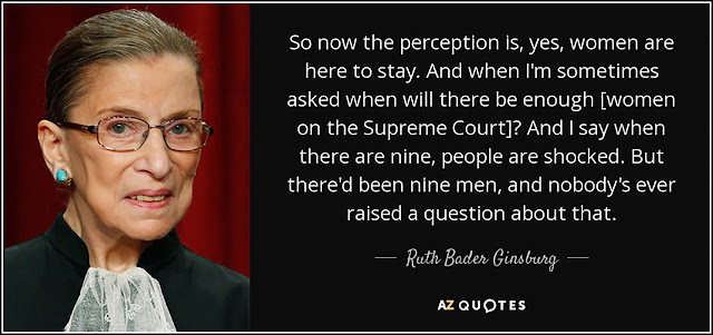 "So now the perception is, yes, women are here to stay. And when I'm sometimes asked when will there be enough [women on the Supreme Court]? And I say when there are nine, people are shocked. But there'd been nine men, and nobody's ever raised a question about that." - Ruth Bader Ginsburg