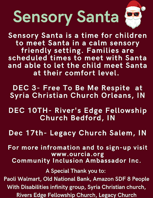 Sensory Santa Sign-up is now open.  Sensory Santa is a time for children with special needs to meet Santa in a calm sensory friendly setting. Families are scheduled times to meet with Santa and able to let the child meet Santa at their comfort level.  DEC 3- Free To Be Me Respite  at Syria Christian Church in Orleans, IN DEC 10TH- River's Edge Fellowship Church in Bedford, IN Dec 17th- Legacy Church Salem, IN Home Visits- Reserved for children that can't safely come to a visit site and based on Santa's schedule availability.  A Special Thank you to:  Walmart Paoli, Old National Bank, Amazon SDF 8 People With Disabilities infinity group, Syria Christian church, Rivers Edge Fellowship Church, Legacy Church https://www.ourcia.org/p/sensory-santa.html