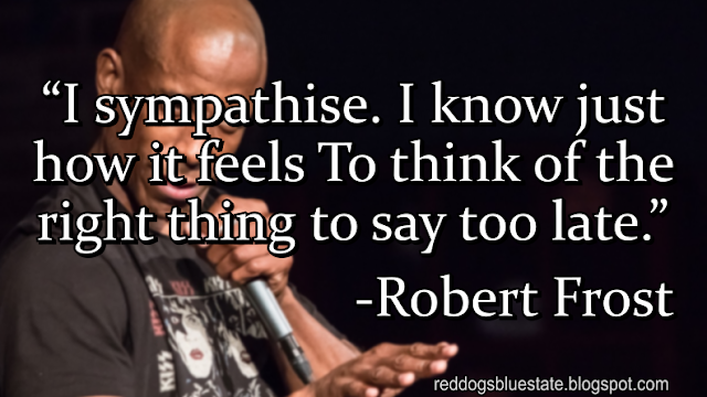 “I sympathise. I know just how it feels To think of the right thing to say too late.” -Robert Frost