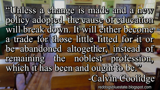 “[U]nless a change is made and a new policy adopted, the cause of education will break down. It will either become a trade for those little fitted for it or be abandoned altogether, instead of remaining the noblest profession, which it has been and ought to be.” -Calvin Coolidge