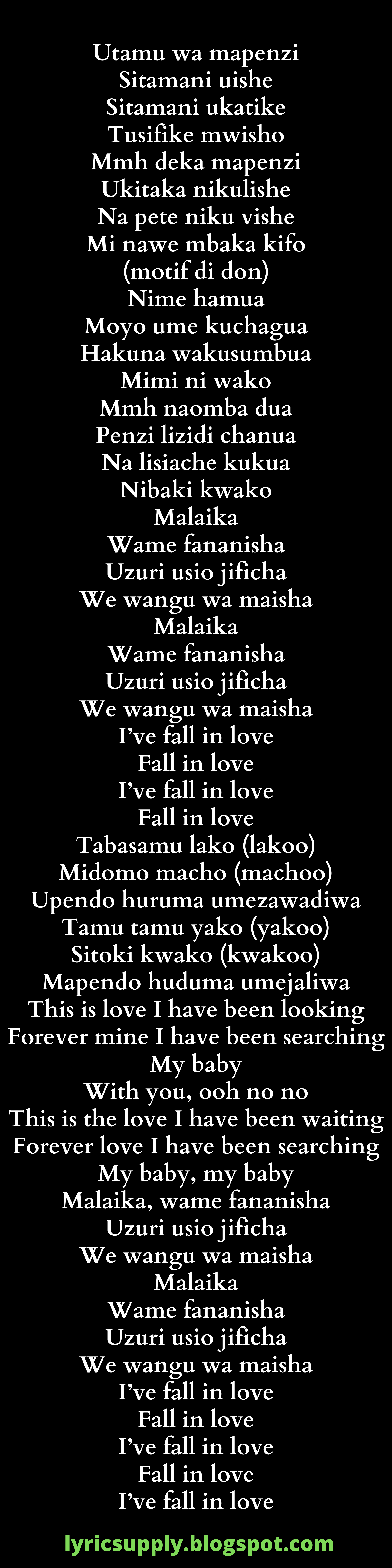 Utamu wa mapenzi Sitamani uishe Sitamani ukatike Tusifike mwisho Mmh deka mapenzi Ukitaka nikulishe Na pete niku vishe Mi nawe mbaka kifo (motif di don)  Nime hamua Moyo ume kuchagua Hakuna wakusumbua Mimi ni wako Mmh naomba dua Penzi lizidi chanua Na lisiache kukua Nibaki kwako Malaika Wame fananisha Uzuri usio jificha We wangu wa maisha Malaika Wame fananisha Uzuri usio jificha We wangu wa maisha  I’ve fall in love Fall in love I’ve fall in love Fall in love Tabasamu lako (lakoo) Midomo macho (machoo) Upendo huruma umezawadiwa Tamu tamu yako (yakoo) Sitoki kwako (kwakoo) Mapendo huduma umejaliwa This is love I have been looking Forever mine I have been searching My baby With you, ooh no no  This is the love I have been waiting Forever love I have been searching My baby, my baby Malaika, wame fananisha Uzuri usio jificha We wangu wa maisha Malaika Wame fananisha Uzuri usio jificha We wangu wa maisha  I’ve fall in love Fall in love I’ve fall in love Fall in love I’ve fall in love