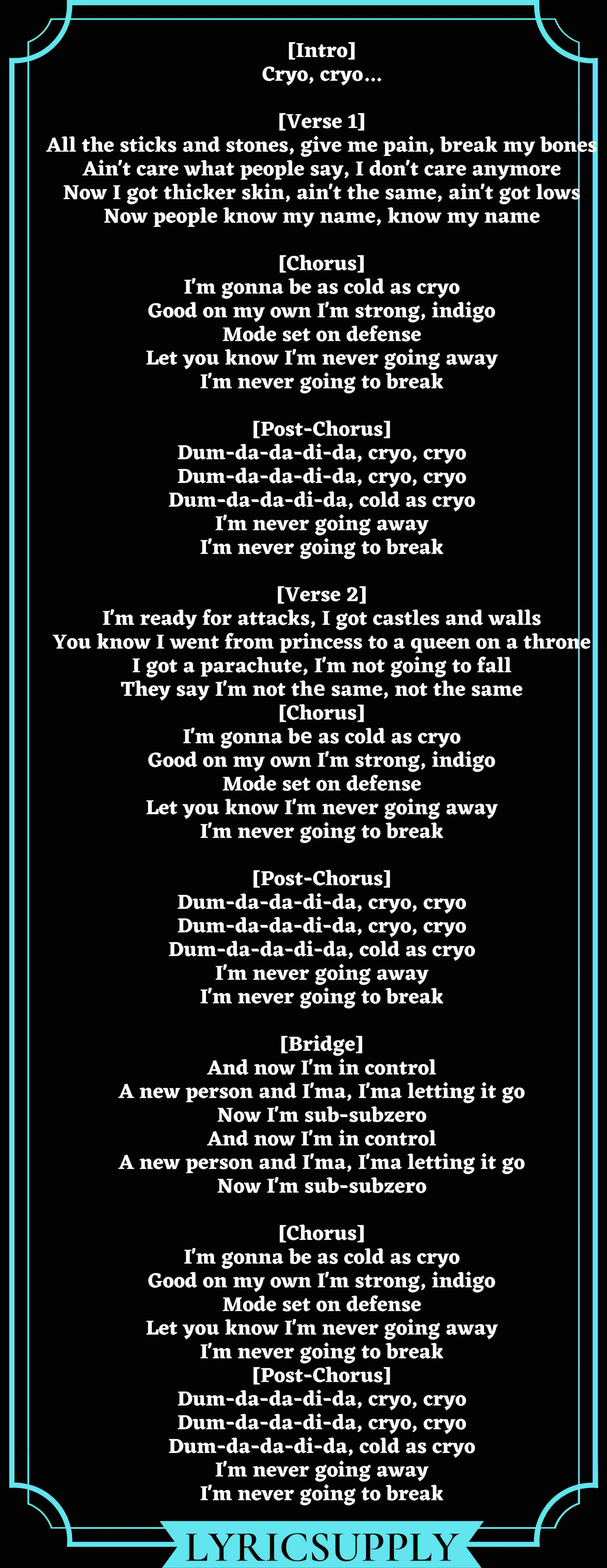 [Intro] Cryo, cryo...  [Verse 1] All the sticks and stones, give me pain, break my bones Ain't care what people say, I don't care anymore Now I got thicker skin, ain't the same, ain't got lows Now people know my name, know my name  [Chorus] I'm gonna be as cold as cryo Good on my own I'm strong, indigo Mode set on defense Let you know I'm never going away I'm never going to break  [Post-Chorus] Dum-da-da-di-da, cryo, cryo Dum-da-da-di-da, cryo, cryo Dum-da-da-di-da, cold as cryo I'm never going away I'm never going to break  [Verse 2] I'm ready for attacks, I got castles and walls You know I went from princess to a queen on a throne I got a parachute, I'm not going to fall They say I'm not thе same, not the same [Chorus] I'm gonna bе as cold as cryo Good on my own I'm strong, indigo Mode set on defense Let you know I'm never going away I'm never going to break  [Post-Chorus] Dum-da-da-di-da, cryo, cryo Dum-da-da-di-da, cryo, cryo Dum-da-da-di-da, cold as cryo I'm never going away I'm never going to break  [Bridge] And now I'm in control A new person and I'ma, I'ma letting it go Now I'm sub-subzero And now I'm in control A new person and I'ma, I'ma letting it go Now I'm sub-subzero  [Chorus] I'm gonna be as cold as cryo Good on my own I'm strong, indigo Mode set on defense Let you know I'm never going away I'm never going to break [Post-Chorus] Dum-da-da-di-da, cryo, cryo Dum-da-da-di-da, cryo, cryo Dum-da-da-di-da, cold as cryo I'm never going away I'm never going to break