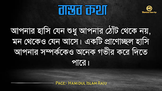 বাস্তব কথা পড়ুন  ভূমিকাঃ- জীবন চলতে হলে অভিজ্ঞতার দরকার, আপনি হোচত না খেলে বাস্তবতা কী জিনিস তা কখনোই অনুধাবন করতে পারবে না, কল্পনা বিলাসী মানুষেরাও মাঝে মাঝে বাস্তবতার সম্মুখীন হয়, তখন তারাও বাস্তবতার সঙ্গে লড়াই করে এগিয়ে চলো স্বীয় লক্ষে, বাস্তবতা নিয়ে গুরুত্বপূর্ণ কথা গুলো আজ আমি ব্লগে সুন্দর করে লিপিবদ্ধ করেছি, ধারাবাহিক ভাবে পড়ে যাবেন, বাস্তবতা নিয়ে বাছাইকৃত কিছু উক্তি, প্রতিটি কথা গুলো বাস্তব এবং প্রতিটি মানুষের জীবনের সাথে মিলে যাবে, কঠিন বাস্তব কথা গুলো আপনার জীবনের সঙ্গে জড়িয়ে আছে, তাছাড়া,  বাস্তব কথা গুলো সবসময়ই সুন্দর ও স্পর্শ, আপনারা এক এক করে প্রতিটি কথা গুলো পড়ুন, ইন শা আল্লাহ সবার ভালো লাগবে।    বাস্তব কথা মালা | বাস্তবতা নিয়ে কিছু কথা। কিছু বাস্তব কথা |   কঠিন বাস্তব কথা গুলো আপনার জীবনের সঙ্গে জড়িয়ে আছেঃ-     বাস্তব কথা ছবি  জীবনের প্রয়োজনে যদি নিজেকে বদলে ফেলতে হয়, তাহলে তাই করো, হয়ত কিছুটা কষ্ট পেতে হবে, তবুও যে তোমার মূল্য বুঝেনা তার অপেক্ষায় থেকো না।   বাস্তব কথা ছবি  হাজার অপমান করার পরও যদি কেউ আপনাকে বলে সে আপনাকে ভালবাসে, তাহলে জানবেন আপনার চাইতে বড় ভাগ্যবান পৃথিবিতে আর কেউ নেই ।   বাস্তব কথা পিক  যে স্বপ্নটা তুমি একা দেখো তা স্বপ্ন থেকে যাওয়ার সম্ভাবনা যেমন বেশি তেমনি যে স্বপ্নটা দুইজন মিলে দেখো তা বাস্তব হওয়ার সম্ভাবনাই বেশি।   বাস্তব কথা ছবি  কাউকে পথে এগিয়ে দিতে না পারেন, অন্তত তার চলার পথে আলো দেখান, সে নিজেই নিজের পথটা খুঁজে নেবে।  বাস্তব কথা ক্যাপশপ  একদম নিখুঁত মানুষ খুঁজতে যেও না, বিধাতা মানুষের ভিতর কিছু কিছু খুত মিশিয়ে দিয়েছে; নিখুঁত মানুষ খুঁজতে গেলে, তুমি ভালোবাসার কোনো মানুষই পাবে না।  বাস্তব কথা ছবি  জগতে তারাই খুব বেশী কষ্ট পায়, যারা মানুষকে সরল মনে ভালোবাসে। বিনিময়ে তারা পায়, অনাদর, অবহেলা ও ঘৃণা। তাই জগতে কাউকে সরল মনে ভালবাসতে নেই। এখানে সরলতা মানে, চরম দুর্বলতা।   আরো পড়ুনঃ- ফেসবুকে প্রিয়জনকে নিয়ে কষ্টের স্ট্যাটাস ৫০ টি।  বাস্তব কথা ক্যাপশন  কাউকে উপকার করলে তা অবশ্যই নিঃস্বার্থভাবে করুন। বিনিময়ে তার কাছ থেকে কোন প্রতিদান আশা করবেন না।  বাস্তব কথা ছবি  যে তোমাকে ভালোবাসেনা তাকে ভালোবেসে যাওয়া একটা ছেড়া ঘু্রি উড়ানোর চেষ্টার মতো।  যারা তোমার পেছনে তোমার বিরুদ্ধে কথা বলে, তাদের অবস্থান সেখানেই। তারা তোমার পেছনেই পরে থাকবে।  বাস্তব কথা ছবি  যারা তোমার পেছনে তোমার বিরুদ্ধে কথা বলে, তাদের অবস্থান সেখানেই। তারা তোমার পেছনেই পরে থাকবে।   বাস্তব কথা মালা | বাস্তবতা নিয়ে কিছু কথা। বাস্তব কথা  উক্তি | বিখ্যাত উক্তি |   বাস্তব কথা ছবি  যখন একজন বন্ধু আমাদের বিপদে ফেলে চলে যাায় আমরা তখন একটা বন্ধু হারাই না, আমরা শুধু বুঝতে পারি সে আমার প্রকৃত বন্ধু ছিল না।  বাস্তব কথা ছবি  করো হৃদয়ে আঘাত করাটা সাগরের বুকে পাথর ছুড়ে মারার মত। কেউ জানেনা সেই পাথর কত গভীরে আঘাত করবে। শুধু মাত্র যার হৃদয়ে আঘাত করবে সেই বুঝবে।   বাস্তব কথা ছবি  কথা বলা শিখতে একজন মানুষের দুই বছর লাগে, কিন্তু 'কি বলা উচিত নয়' তা শিখতে লাগে সারাজীবন।  বাস্তব কথা ছবি  তোমার প্রতি কারও গভীর ভালোবাসা তোমাকে শক্তি দেয় আর কারও প্রতি তোমার গভীর ভালোবাসা তোমাকে সাহস যোগায়।  আরো পড়ুনঃ-  ভালোবাসার মানুষকে নিয়ে ৬০ টি কষ্টের স্ট্যাটাস  বাস্তব কথা ছবি  ভুল সময়ে ভুল ট্রেনে উঠে ভুল স্টেশনে নেমে যাওয়া কিংবা ভুল দরজায় কড়া নেড়ে যাওয়ার মাঝেও আনন্দ আছে। সঠিক পথে ফিরে আসার আনন্দ, ভুল বুঝতে পারার আনন্দ, ভুল সময়ে পাশে থাকা আপন মানুষদের চিনতে পারার আনন্দ। কেউ যদি সব সময় সঠিক কাজই করতে থাকে, সে এই আনন্দগুলো থেকে বঞ্চিত হবে।তবে আশার কথা, সৃষ্টিকর্তা আমাদের কোন আনন্দ থেকেই বঞ্চিত করেন না। তাই হটাত কোন ভুলে বিচলিত হবেন না। মনে রাখবেন, এর মাঝেই কোন আনন্দ বিদ্যমান আছে।  বাস্তব কথা ছবি  যখন একটি দরজা বন্ধ হয়ে যাবে ঠিক তখন নিশ্চয়  জানবে যে, খুব শিগ্রই তোমার জন্য আর একটি দরজা খুলে যাবে।  বাস্তব কথা পিকচার  গতকাল হলো অতীত। আগামীকাল একটা রহস্য। কিন্তু আজকের দিনটি একটি উপহার। একারনেই একে বলা হয় 'প্রেজেন্ট'।  বাস্তব কথা পিক  সময়ের সাথে সাথে যদি ভালোবাসা কমে যায়, বুঝে নেবেন এটা কখনো ভালোবাসাই ছিলো না। এটা ছিলো সময়ের প্রয়োজনে একটু ভালো লাগা।  বাস্তব কথা উক্তি  পাশাপাশি থাকা মানেই কাছাকাছি থাকা নয়। দূরে থেকেও কাছাকাছি থাকা যায়। এটা কেবলমাত্র আপনার মানুষিকতার উপর নির্ভর করে।  বাস্তব কথা উক্তি   পৃথিবীতে ভালো থাকতে খুব বেশি কিছু প্রয়োজন নেই। একটু খানি সততা, নিজের উপর বিশ্বাস, অল্প কিছু আপন মানুষ যারা আপনাকে চোখ বুঝে বিশ্বাস করবে কিংবা যাদের কাছে প্রান খুলে কথা বলতে পারবেন আর অল্পতেই সুখী হবার মানসিকতা। ভালো থাকুন সবাই, ভালো রাখুন প্রিয় মানুষদের। ভালো থাকুক আপনজনেরাও।  বাস্তব কথা উক্তি   কখনো কাউকে অযোগ্য বলে অবহেলা করো না। ভেবে দেখো তুমিও কারো না কারো কাছে অযোগ্য। কেউ কারো যোগ্য নয়, যোগ্য বিবেচনা করে নিতে হয়।  বাস্তব কথা ছবি  তোমার ভুলগুলোকে নিজের সাথে বহন কোরো না, সেগুলোকে পায়ের নিচে ফেলো এবং সেগুলোর উপর ভর দিয়ে সামনে এগিয়ে চলার কাজে ব্যবহার করো।  বাস্তব কথা ছবি  একটি ছাতা হয়তো বৃষ্টিকে থামিয়ে দিতে পারে না। কিন্তু তা আমাদের বৃষ্টির মধ্যে দাঁড়াতে সাহায্য করে। তেমনি নিজের প্রতি কনফিডেন্স হয়তো নিশ্চিত সাফল্যের নিশ্চয়তা দেয় না তবে তা আমাদের যে কোনো চ্যালেঞ্জ মোকাবেলা করার শক্তি দেয়।  বাস্তব কথা ছবি  সেই সময়টা খুব কঠিন, যে সময়ে চোখের পানি ফেলতে হয়। কিন্তু ওই সময়টা তার চেয়েও অনেক বেশি কঠিন,যে সময় চোখের পানি লুকিয়ে হাসতে হয় ।  বাস্তব কথা উক্তি ছবি  অন্যায়ের বিরুদ্ধে কোন প্রতিরোধই একজনে হয় না ঠিক কিন্তু শুরুটা সাহস করে একজনকেই করতে হয় বাকিদের কাজ শুধু তার পাশে দাড়িয়ে যাওয়া।  বাস্তব কথা ছবি  মন ভালো করার জন্যে খুব বেশী কিছু দরকার হয় না। প্রিয় মানুষ গুলোর একটু হাসিই যথেষ্ট।  বাস্তব উপদেশ  কাপড় রঙিন করতে হয়তো রঙের প্রয়োজন হতে পারে। কিন্তু জীবন রঙিন করতে রঙের প্রয়োজন হয় না, প্রয়োজন হয় কিছু ভাল বন্ধুর আর কিছু আপনজনের।  বাস্তব উপদেশ  এমন মানুষের সাথে বন্ধুত্ব করো, যে তোমার গুন গুলো মনে রাখে, আর তোমার ভুলগুলো সংশোধন করিয়ে দিয়ে সেই ভুলগুলোকে ভুলে যায়।  বাস্তব কথা ছবি  পাহাড়ের উপর দাড়িয়ে আকাশটাকে যতটা কাছের মনে হয়, আসলে আকাশটা ততটা কাছের নয়। তেমনি আপাতদৃষ্টিতে কোন কাজ সহজ মনে হলেও, বেশিরভাগ ক্ষেত্রেই তা সহজ নয়।  বাস্তব কথা ছবি  মানুষের মন বড় জটিল। সেটাকে বুঝতে হলে আপনাকে অনেকটা সময় নিতে হবে। আপনি যদি খুব তাড়াতাড়ি বুঝে ফেলেন তাহলে নিশ্চিতভাবেই ধরে নিতে পারেন, আপনি ভুল বুঝেছেন।  বাস্তব কথা ছবি  যে কখনো আশা ছাড়ে না, তাকে হারানো সবচেয়ে কঠিন। আপনি তাকে ভেঙ্গে চুড়ে শেষ করে দিলেও সে আবার উঠে দাড়াবে, আপনাকে হারানোর স্বপ্ন দেখবে; ঠিক মৃত্যুর পূর্ব পর্যন্ত।  বাস্তব কথা উক্তি   আপনার হাসি যেন শুধু আপনার ঠোঁট থেকে নয়, মন থেকেও যেন আসে। একটি প্রাণোচ্ছল হাসি আপনার সম্পর্ককেও অনেক গভীর করে দিতে পারে।  বাস্তব কথা উক্তি   জীবনে দুঃখ হতাশা থাকবেই, তাই বলে জীবনটাকে হতাশার মধ্যে ডুবিয়ে রাখা ঠিক নয়, সময় থাকতে চেষ্টা করুন ঘুরে দাঁড়ানোর, অবশ্যই আপনি সফল হবেন, কারন চেষ্টাই সফলতা বয়ে আনে।  বাস্তব কথা উক্তি   যাকে ভালোবাসার নামে আঘাত দিয়ে ফিরিয়ে দিলেন তার চোখের প্রত্যেক ফোঁটা অশ্রু আপনার চলার পথকে পিচ্ছল করে দিবে একদিন  বাস্তব কথা উক্তি   পৃথিবীর সবচেয়ে দুর্বল স্থান হলো মন আর সবচেয়ে দুর্বল অস্ত্র ভালোবাসা।  মোটকথাঃ- এতক্ষণ আমরা পড়েছি বাস্তব কথা গুলো যা আমাদের দৈনন্দিন জীবনের সঙ্গে মিলে যাচ্ছে , আশা করি "কবিদের নতুন ভূবন" ব্লগের লেখনীতে কেউ হতাশ হন নি , আমরা প্রতিটি কন্টেন্ট কোয়ালিটি করার চেষ্টা চালিয়ে যাচ্ছি , নিচে কয়েকটি বাস্তব উপদেশ মূলক উক্তি পড়ুন।  ছবি সহ ইমাম আবু হানিফা (রহঃ) এর উক্তি ২৫ টি   ছবিসহ মাওলানা জালাল উদ্দিন রুমির প্রেম ভালোবাসা নিয়ে ৮০ টি উক্তি ও উপদেশ মূলক বাণী  ছবিসহ ৩০ টি শেখ সাদীর বাণী ও উপদেশ   আমার পেইজটি ফলো করে সঙ্গে থাকুুন ।  Page:- Hamidul Islam Raju   মোঃ হামিদুল ইসলাম রাজু