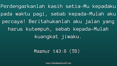 Mazmur 143:8 (TB)    Perdengarkanlah kasih setia-Mu kepadaku pada waktu pagi, sebab kepada-Mulah aku percaya! Beritahukanlah aku jalan yang harus kutempuh, sebab kepada-Mulah kuangkat jiwaku.