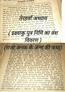 नवीन सुख सागर  श्रीमद भगवद पुराण तेरहवाँ अध्याय [स्कंध ९] (इक्ष्वाकु पुत्र निमि का वंश विवरण) (राजा जनक के जन्म की कथा)   दोहा-यहि तेरवें अध्याय में निमि का वंश बखान । जनक आदि को जोगमय वर्णन ईश्वर ज्ञान |।   श्रीशुकदेवजी कहने लगे हे राजन् ! इक्ष्वाकु पुत्र निमि ने यज्ञ को आरम्भ करके वशिष्ठ को ऋत्विज बनाने के लिये कहा, यह सुन वशिष्ठ बोले कि मुझको पहिले इन्द्र ने वरण किया है इसलिये जब तक उस यज्ञ को पूर्ण कराकर आऊ उस समय तक प्रतीक्षा करो।   यह सुन निमि चुप हो गया और वशिष्ठ इन्द्र का यज्ञ कराने चले गये। निमि विद्वान था इसलिये उसने सोचा कि जीवन चलायमान है। इसलिए गुरु की प्रतीक्षा न करके अन्य ऋत्विजों को बुलाकर यज्ञ का प्रारम्भ कर दिया। इन्द्र के यज्ञ को कराके जब वशिष्ठ आये तब शिष्य का अन्याय देखकर शाप दिया कि तू बड़ा पण्डित अभिमानी है तेरा देहपात हो जायगा ।   निमि ने भी अधर्मरत गुरु को शाप दिया कि तू लोभ से धर्म नहीं जानता है इससे तेरा भी देह नष्ट हो जायगा। इस तरह अध्यात्म ज्ञानी निमि ने अपना देह त्याग दिया और वशिष्ठ ने भी देह त्याग कर मित्रा वरुणी द्वारा उर्वशी में जन्म लिया। उन मुनि लोगों ने निमि के देह को सुगन्धित वस्तुओं में रखकर यज्ञ समाप्त कर दिया और आये हुए देवताओं से कहने लगे ।   प्रभुवर्ग ! जो आप प्रसन्न हो तो राजा का देह जिवा दीजिये । देवताओं ने कहा तथास्तु तब निमि बोला कि मुझको देह बंधन में मत डालो।    देवगण बोले   "हे विदेह ! तुम शरीर धारियों के नेत्रों में यथेच्छ बास करो पलकों के खोलने मूंदने से आपकी स्थिति पहचानी जयगी।   किसी राजा के न रहने से मनुष्य को भय उत्पन्न होने लगा तब सब मिलकर निमि राजा की देह को मथने लगे मथने से एक कुमार उत्पन्न हुआ। इसका केवल जन्म मात्र ही हुआ था इससे इसे जनक कहने लगे मृत देह से उत्पन्न होने के कारण विदेह नाम पड़ गया मथने से हुआ इससे मिथला कहलाया फिर इसने अपने नाम से मिथलापुरी बसाई।    हे राजन् ! जनक के उदावसु, उदावसु के नंदिवर्धन, नंदिवर्धन  के सुकेतु, सुकेतु के देवरात, देवरात के वृहद्रथ वृहद्रथ के महावीर्य, के सुधृति, सुधृति के धृष्टकेतु, धृष्टकेतु के हर्यश्व के मरु, मरु के प्रतीत के कृतरथ, कृतरथ के देवमीढ देवमीढ के विश्रुत, विश्रुत के महाधृति, महाधृति के कृतिराज, कृतिराज के महारोम, महारोमा के स्वर्ण रोमा, स्वर्णरोम के हृस्वरोमा इसके सीरध्वज हुआ।   इसने यज्ञ के लिये पृथ्वी में हल चलाया था तब हल के अग्र से सीता नामकी एक कन्या उत्पन्न हुई इसी से इसको सीर ध्वज कहने लगें। इसके कुशध्वज और कुशध्वज के धर्मध्वज हुआ, धर्मध्वज के कृतध्वज और मितध्वज दो पुत्र हुए। इनमें से कृतध्वज को कौशिध्वज और मितध्वज को खाण्डिक्य हुआ। खाण्डिक्य को शिध्वज, शिध्वज को भानुमान् और भानुमान शतद्युम्न पुत्र हुआ। शतद्युम्न को शुशि इसके सनद्वाज, को ऊर्ध्वकतु और ऊर्ध्वकेतु के पुरुजितमान पुत्र हुआ । पुरुजित् के अरिष्टनेमि, अरिष्टनेमि के श्रुताय इसके सुपार्श्वव, सुपार्श्वव के चित्ररथ और क्षेमधी हुआ।   क्षेमधी के समरथ, इसके उपगुरु और इसके अग्नि के अश से उपगुप्त नामक हुआ। उपगुप्त के वस्वनंत, वस्वनंत के युयुधाक, युयुधान के सुभाषण, सुभाषण के जय, जय के विजय और विजय के ऋतु हुआ, ऋतु के शुनक, शुनक के बीतहव्य, बीतहव्य को हृति, हृति को बहुलाश्व, बहुलाश्व को कृति हुआ। यह मिथिलवंशी राजाओं का वर्णन है ये सब आत्मविद्या में बड़े दत्त थे और योगेश्वर भगवान को कृपा से सुख दुःखादि से छूटकर मुक्त हो गये ।   ।।🥀इति श्री पद्यपुराण कथायाम अध्याय समाप्तम🥀।।   ༺═──────────────═༻ ༺═──────────────═༻ ＿人人人人人人＿अध्याय समाप्त＿人人人人人人＿