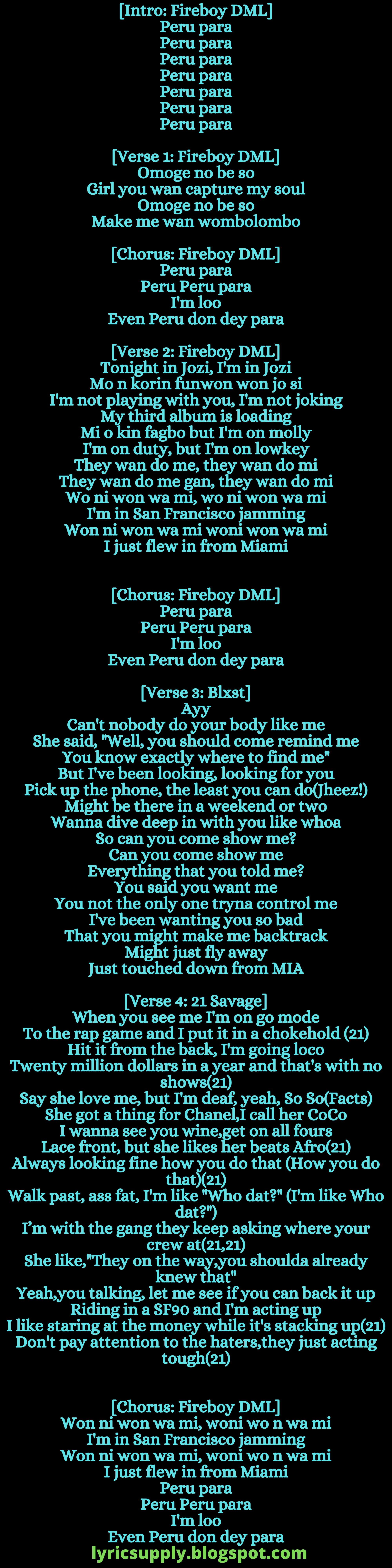 [Intro: Fireboy DML] Peru para Peru para Peru para Peru para Peru para Peru para Peru para  [Verse 1: Fireboy DML] Omoge no be so Girl you wan capture my soul Omoge no be so Make me wan wombolombo  [Chorus: Fireboy DML] Peru para Peru Peru para I'm loo Even Peru don dey para  [Verse 2: Fireboy DML] Tonight in Jozi, I'm in Jozi Mo n korin funwon won jo si I'm not playing with you, I'm not joking My third album is loading Mi o kin fagbo but I'm on molly I'm on duty, but I'm on lowkey They wan do me, they wan do mi They wan do me gan, they wan do mi Wo ni won wa mi, wo ni won wa mi I'm in San Francisco jamming Won ni won wa mi woni won wa mi I just flew in from Miami [Chorus: Fireboy DML] Peru para Peru Peru para I'm loo Even Peru don dey para  [Verse 3: Blxst] Ayy Can't nobody do your body like me She said, "Well, you should come remind me You know exactly where to find me" But I've been looking, looking for you Pick up the phone, the least you can do(Jheez!) Might be there in a weekend or two Wanna dive deep in with you like whoa So can you come show me? Can you come show me Everything that you told me? You said you want me You not the only one tryna control me I've been wanting you so bad That you might make me backtrack Might just fly away Just touched down from MIA  [Verse 4: 21 Savage] When you see me I'm on go mode To the rap game and I put it in a chokehold (21) Hit it from the back, I'm going loco Twenty million dollars in a year and that's with no shows(21) Say she love me, but I'm deaf, yeah, So So(Facts) She got a thing for Chanel,I call her CoCo I wanna see you wine,get on all fours Lace front, but she likes her beats Afro(21) Always looking fine how you do that (How you do that)(21) Walk past, ass fat, I'm like "Who dat?" (I'm like Who dat?") I’m with the gang they keep asking where your crew at(21,21) She like,"They on the way,you shoulda already knew that" Yeah,you talking, let me see if you can back it up Riding in a SF90 and I'm acting up I like staring at the money while it's stacking up(21) Don't pay attention to the haters,they just acting tough(21) [Chorus: Fireboy DML] Won ni won wa mi, woni wo n wa mi I'm in San Francisco jamming Won ni won wa mi, woni wo n wa mi I just flew in from Miami Peru para Peru Peru para I'm loo Even Peru don dey para