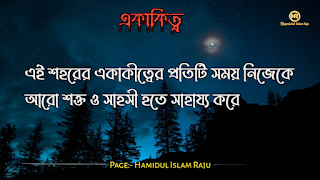 ছবি সহ একাকিত্ব সম্পর্কিত বিখ্যাত ব্যাক্তিদের উক্তি যা আপনাকে সঠিক পথে পরিচালিত করবে।  ভূমিকাঃ- মানুষ আশরাফুল মাখলুকাত অর্থাৎ সৃষ্টির সেরা জীব হিসেবে মানুষ দলবদ্ধভাবে বসবাস করে আসছে, মানুষ কেনো কোনো জীবও একাকীত্ব বাস করতে পারে না, তাই সৃষ্টিগত ভাবে মহান আল্লাহ সুবহানা তায়ালা মানুষকে একসঙ্গে থাকার জন্য একে অপরের শরণাপন্ন করে দিয়েছেন। আজকের ব্লগটি হলো, একাকিত্ব নিয়ে বিখ্যাত ব্যাক্তিদের উক্তি সমুহ পেশ করেছি, একাকিত্ব কখন মানুষ অনুভব করে? আশে পাশে অনেক বন্ধু, বান্ধব,ভাই, বোন এবং প্রতিবেশী আছে , তারপরেও মানুষ একাকিত্ব অনুভব করে তাই না? সবকিছু থাকার পরও মানুষ একাকিত্ব ফিল করার একমাত্র কারণ হলো তাহার প্রিয় একজন মানুষ , যাকে সে সবচাইতে বেশি মূল্যায়ন করেও অকারণে হারিয়ে অজানা পথের দিকে, অপেক্ষায় থাকা সেই একাকিত্ব মানুষটি বিরহের যন্ত্রনায় পুড়ে ছাড়খার হয়ে যায় নিমিষে,  হৃদয় লেলিহান শেখায় জ্বলজ্বল করে দহন হচ্ছে , তবুও প্রতিক্ষা পুড়াবে না,  ভাবনাটা অসম্পূর্ণ থেকে যাবে , ধীরে ধীরে একাকিত্বটাকে সঙ্গী হিসেবে গ্রহন করে নেয় সেই অবহেলিত মানুষটি। অতঃপর "একা থাকার অনুভূতি" বেড়ে যায়। মোটকথাঃ- “সবচেয়ে খারাপ একাকিত্ব হলো নিজেকেও ভালো না লাগা” আজ আমি একাকিত্ব সম্পর্কিত বিখ্যাত উক্তি গুলো সুন্দর করে লিপিবদ্ধ করেছি, আশা করি,  একাকিত্ব  নিয়ে উক্তি গুলো খানিকক্ষন মনোযোগ সহকারে পড়বেন।  একাকীত্ব নিয়ে বিখ্যাত ব্যক্তিদের উক্তি | একাকীত্ব নিয়ে বিখ্যাত ব্যক্তিদের বাণী |  একাকিত্ব নিয়ে বিখ্যাত ব্যাক্তিদের উপদেশ | একাকীত্ব নিয়ে উক্তি | একাকীত্ব নিয়ে কিছু উক্তি | একাকীত্ব সম্পর্কিত উক্তি। একাকীত্ব জীবন নিয়ে উক্তি|  একাকীত্ব নিয়ে কথা | একাকীত্ব নিয়ে পোস্ট | ekakitto niye ukti | একাকিত্ব নিয়ে স্ট্যাটাস |  একা থাকার অনুভুতি |  একাকিত্ব জীবন সম্পর্কিত উক্তি। একাকীত্ব নিয়ে হুমায়ূন আহমেদের উক্তি | একাকিত্ব জীবন সম্পর্কিত বিখ্যাত ব্যাক্তিদের উক্তি যা  উপসংহারঃ- “সবচেয়ে খারাপ একাকিত্ব হলো নিজেকেও ভালো না লাগা”  প্রকৃতপক্ষে, যখন মনের ভেতর আনন্দ থাকে না , তখন সবকিছু অর্থহীন মনে হয় ।  এতক্ষণ একাকিত্ব সম্পর্কে বিখ্যাত উক্তি গুলো পড়েছেন , নিম্নে বর্ণিত বিখ্যাত ব্যাক্তিদের উক্তি গুলো পড়ে আসার অনুরোধ করা হলো।