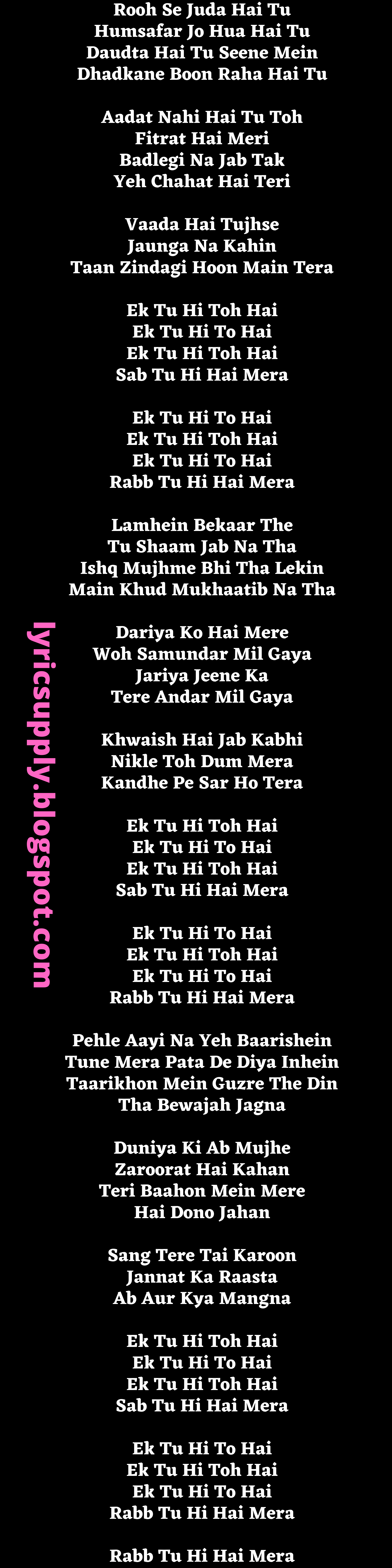 Rooh Se Juda Hai Tu Humsafar Jo Hua Hai Tu Daudta Hai Tu Seene Mein Dhadkane Boon Raha Hai Tu  Aadat Nahi Hai Tu Toh Fitrat Hai Meri Badlegi Na Jab Tak Yeh Chahat Hai Teri  Vaada Hai Tujhse Jaunga Na Kahin Taan Zindagi Hoon Main Tera  Ek Tu Hi Toh Hai Ek Tu Hi To Hai Ek Tu Hi Toh Hai Sab Tu Hi Hai Mera  Ek Tu Hi To Hai Ek Tu Hi Toh Hai Ek Tu Hi To Hai Rabb Tu Hi Hai Mera  Lamhein Bekaar The Tu Shaam Jab Na Tha Ishq Mujhme Bhi Tha Lekin Main Khud Mukhaatib Na Tha  Dariya Ko Hai Mere Woh Samundar Mil Gaya Jariya Jeene Ka Tere Andar Mil Gaya  Khwaish Hai Jab Kabhi Nikle Toh Dum Mera Kandhe Pe Sar Ho Tera  Ek Tu Hi Toh Hai Ek Tu Hi To Hai Ek Tu Hi Toh Hai Sab Tu Hi Hai Mera  Ek Tu Hi To Hai Ek Tu Hi Toh Hai Ek Tu Hi To Hai Rabb Tu Hi Hai Mera  Pehle Aayi Na Yeh Baarishein Tune Mera Pata De Diya Inhein Taarikhon Mein Guzre The Din Tha Bewajah Jagna  Duniya Ki Ab Mujhe Zaroorat Hai Kahan Teri Baahon Mein Mere Hai Dono Jahan  Sang Tere Tai Karoon Jannat Ka Raasta Ab Aur Kya Mangna  Ek Tu Hi Toh Hai Ek Tu Hi To Hai Ek Tu Hi Toh Hai Sab Tu Hi Hai Mera  Ek Tu Hi To Hai Ek Tu Hi Toh Hai Ek Tu Hi To Hai Rabb Tu Hi Hai Mera  Rabb Tu Hi Hai Mera