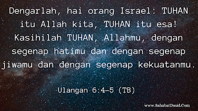 Ulangan 6:4-5 (TB)    Dengarlah, hai orang Israel: TUHAN itu Allah kita, TUHAN itu esa! Kasihilah TUHAN, Allahmu, dengan segenap hatimu dan dengan segenap jiwamu dan dengan segenap kekuatanmu.