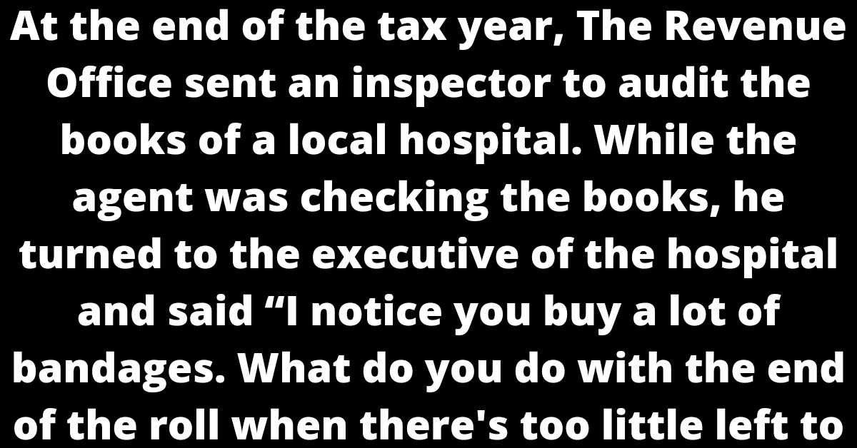At the end of the tax year, The Revenue Office sent an inspector to audit the books of a local hospital. While the agent was checking the books, he turned to the executive of the hospital and said “I notice you buy a lot of bandages. What do you do with the end of the roll when there's too little left to be of any use?"  "Good question," noted the executive. "We save them up and send them back to  the bandage company and every once in a while, they send us a free roll."  "Oh," replied the auditor, somewhat disappointed that his unusual question had a practical answer. But on he went, in his obnoxious way. “What about all these plaster purchases? What do you do with what's left over after setting a cast on a patient?"    ...  "Ah, yes," replied the executive, realizing that the inspector was trying to trap him with an unanswerable question. "We save it and send it back to the manufacturer and every so often they send us a free bag of plaster."  "I see," replied the auditor, thinking hard about how he could fluster the know-it-all executive. "Well, What do you do with all the remains from the circumcision surgeries?"  "Here, too, we do not waste," answered the executive. "What we do is save all the little foreskins and send them to the tax office, and about once a year they send us a complete prick."