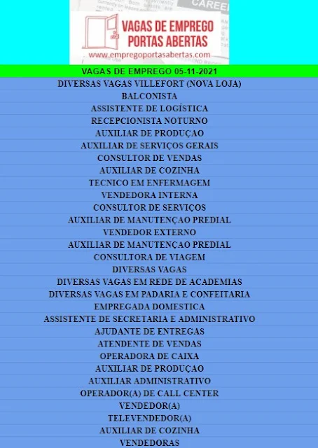 DIVERSAS VAGAS VILLEFORT (NOVA LOJA), BALCONISTA, ASSISTENTE DE LOGÍSTICA, RECEPCIONISTA NOTURNO, AUXILIAR DE PRODUÇAO, AUXILIAR DE SERVIÇOS GERAIS, CONSULTOR DE VENDAS, AUXILIAR DE COZINHA, TECNICO EM ENFERMAGEM, VENDEDORA INTERNA, CONSULTOR DE SERVIÇOS, AUXILIAR DE MANUTENÇAO PREDIAL, VENDEDOR EXTERNO, CONSULTORA DE VIAGEM, DIVERSAS VAGAS, DIVERSAS VAGAS EM REDE DE ACADEMIAS, DIVERSAS VAGAS EM PADARIA E CONFEITARIA, EMPREGADA DOMESTICA, ASSISTENTE DE SECRETARIA E ADMINISTRATIVO, AJUDANTE DE ENTREGAS, ATENDENTE DE VENDAS, OPERADORA DE CAIXA, AUXILIAR DE PRODUÇAO, AUXILIAR ADMINISTRATIVO, OPERADOR(A) DE CALL CENTER, VENDEDOR(A), TELEVENDEDOR(A), AUXILIAR DE COZINHA, VENDEDORAS,