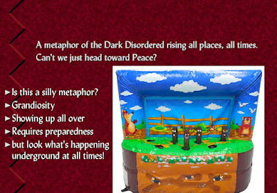 Do you Whack-a-Mole?      A metaphor of the Dark Disordered rising all places, all times. Can't we just head toward Peace?   Is this a silly metaphor? Grandiosity Showing up all over Requires preparedness but look what's happening underground at all times!