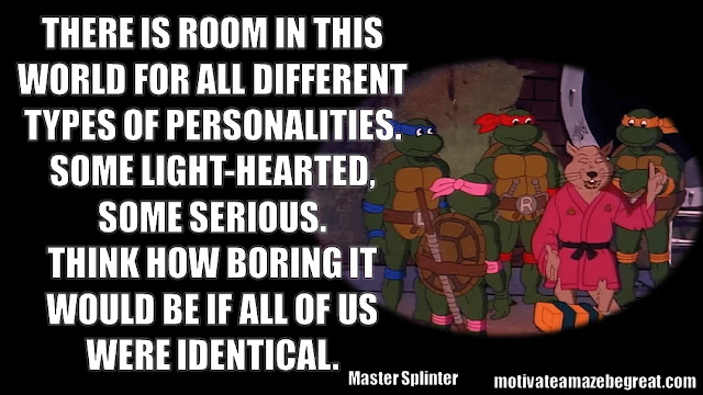 Master Splinter Quotes: "I see you have already forgotten your lesson. There is room in this world for all different types of personalities. Some light-hearted, some serious. Think how boring it would be if all of us were identical."