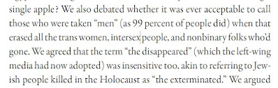 We also debated whether it was ever acceptable to call those who were taken “men” (as 99 percent of people did) when that erased all the trans women, intersex people, and nonbinary folks who’d gone. We agreed that the term “the disappeared” (which the left-wing media had now adopted) was insensitive too, akin to referring to Jewish people killed in the Holocaust as “the exterminated.” We argued about whether this left us with no way of expressing our grief, or even talking about the people we’d lost, and we cried and called each other names, and repented and hugged, and started arguing again.