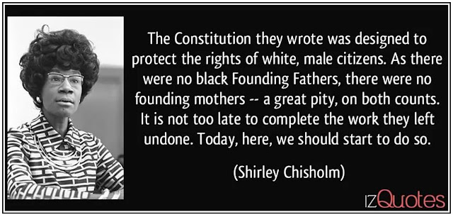 “The Constitution they wrote was designed to protect the rights of white, male citizens. As there were no Black Founding Fathers, there were no founding mothers – a great pity, on both counts. It is not too late to complete the work they left undone. Today, here, we should start to do so.” – Shirley Chisholm