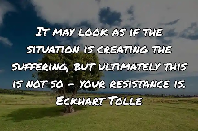 It may look as if the situation is creating the suffering, but ultimately this is not so – your resistance is. Eckhart Tolle