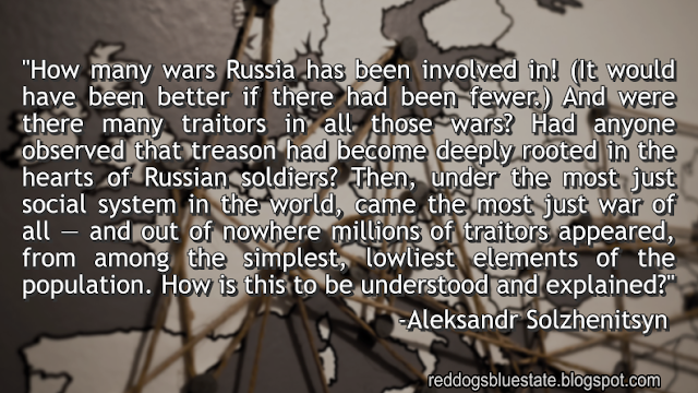 "How many wars Russia has been involved in! (It would have been better if there had been fewer.) And were there many traitors in all those wars? Had anyone observed that treason had become deeply rooted in the hearts of Russian soldiers? Then, under the most just social system in the world, came the most just war of all — and out of nowhere millions of traitors appeared, from among the simplest, lowliest elements of the population. How is this to be understood and explained?" -Aleksandr Solzhenitsyn